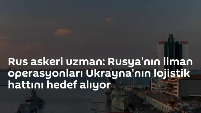 Rus Askeri Uzmanı: "Rusya'nın liman operasyonları Ukrayna'nın lojistik hattını hedef alıyor"