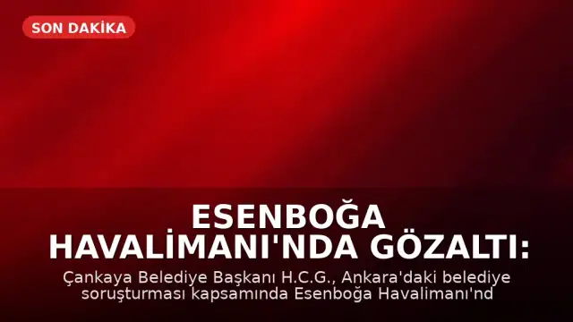 Esenboğa Havalimanı'nda Gözaltı: Çankaya Belediye Başkanı H.C.G. Yakalandı