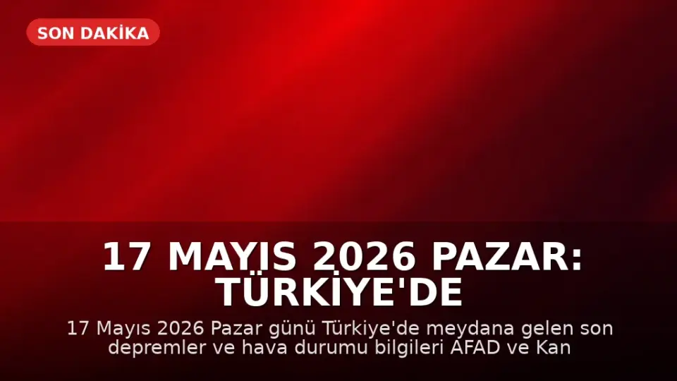 17 Mayıs 2026 Pazar: Türkiye'de Son Depremler ve Hava Durumu Güncellemesi